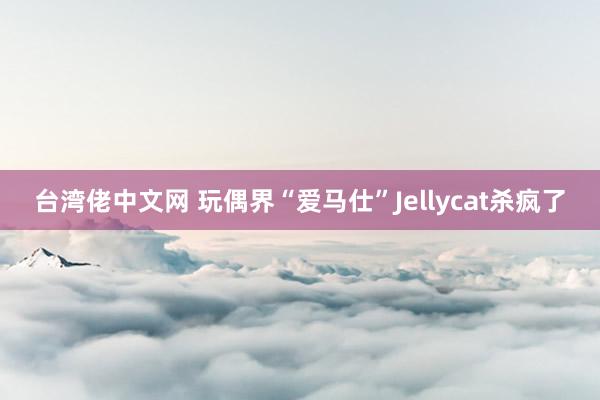 台湾佬中文网 玩偶界“爱马仕”Jellycat杀疯了