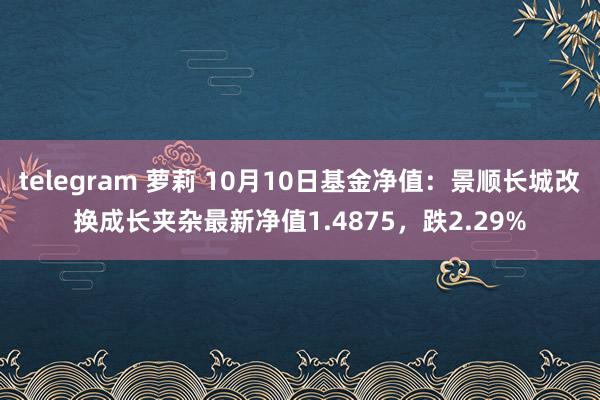 telegram 萝莉 10月10日基金净值：景顺长城改换成长夹杂最新净值1.4875，跌2.29%