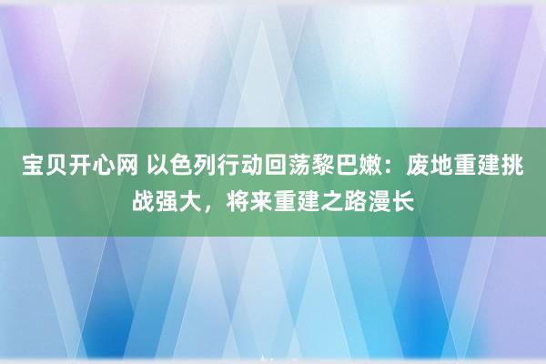 宝贝开心网 以色列行动回荡黎巴嫩：废地重建挑战强大，将来重建之路漫长