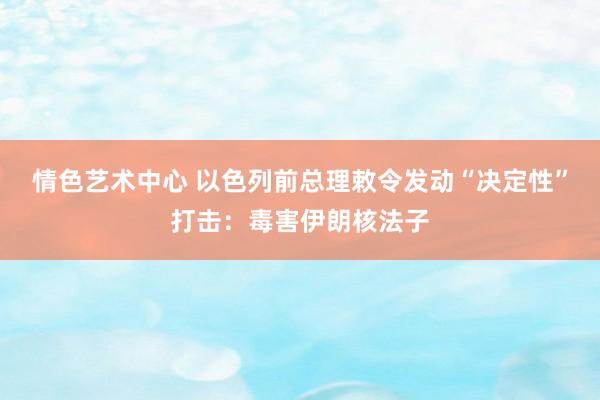 情色艺术中心 以色列前总理敕令发动“决定性”打击：毒害伊朗核法子