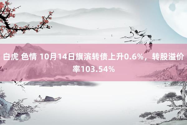 白虎 色情 10月14日旗滨转债上升0.6%，转股溢价率103.54%