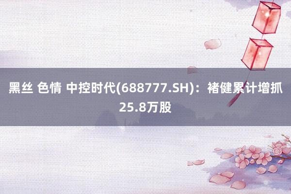 黑丝 色情 中控时代(688777.SH)：褚健累计增抓25.8万股