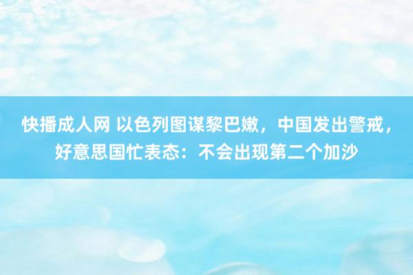 快播成人网 以色列图谋黎巴嫩，中国发出警戒，好意思国忙表态：不会出现第二个加沙