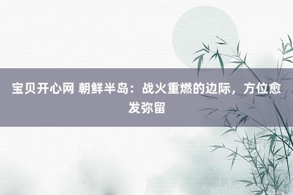 宝贝开心网 朝鲜半岛：战火重燃的边际，方位愈发弥留