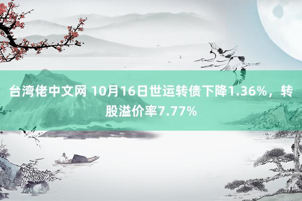 台湾佬中文网 10月16日世运转债下降1.36%，转股溢价率7.77%