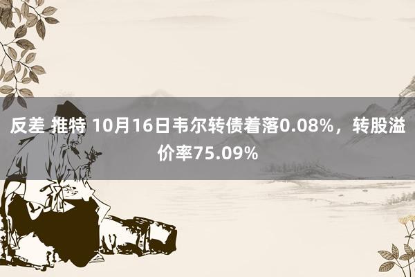 反差 推特 10月16日韦尔转债着落0.08%，转股溢价率75.09%