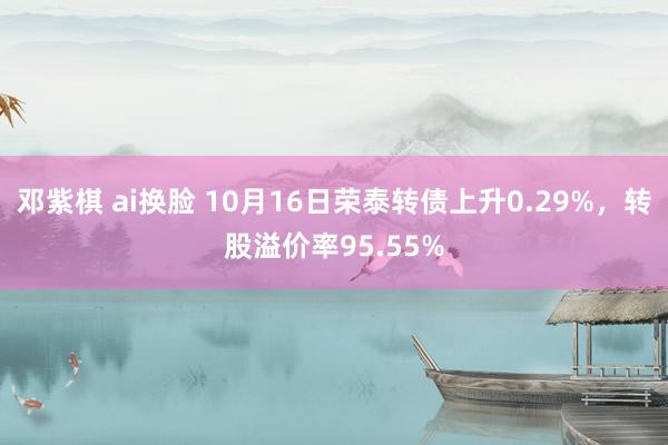 邓紫棋 ai换脸 10月16日荣泰转债上升0.29%，转股溢价率95.55%