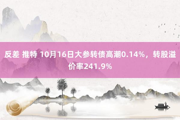 反差 推特 10月16日大参转债高潮0.14%，转股溢价率241.9%