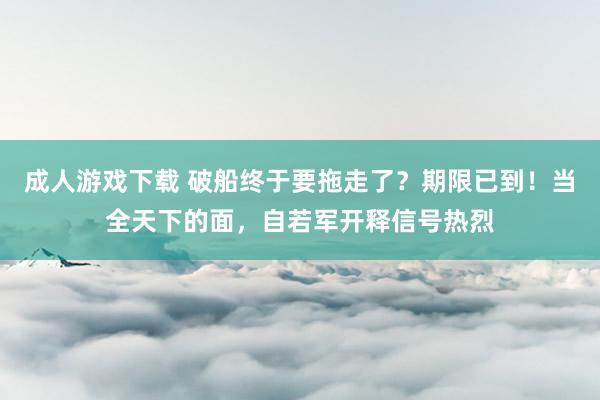 成人游戏下载 破船终于要拖走了？期限已到！当全天下的面，自若军开释信号热烈