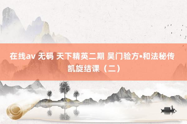 在线av 无码 天下精英二期 吴门验方•和法秘传 凯旋结课（二）