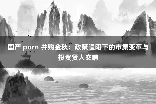 国产 porn 并购金秋：政策暖阳下的市集变革与投资贤人交响