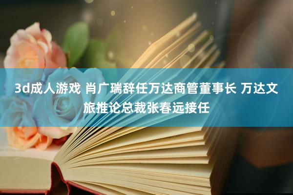 3d成人游戏 肖广瑞辞任万达商管董事长 万达文旅推论总裁张春远接任