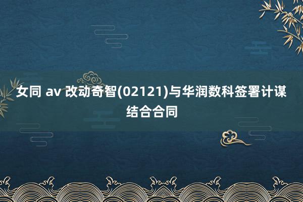 女同 av 改动奇智(02121)与华润数科签署计谋结合合同