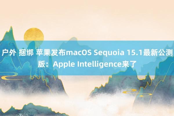 户外 捆绑 苹果发布macOS Sequoia 15.1最新公测版：Apple Intelligence来了