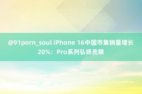 @91porn_soul iPhone 16中国市集销量增长20%：Pro系列弘扬亮眼