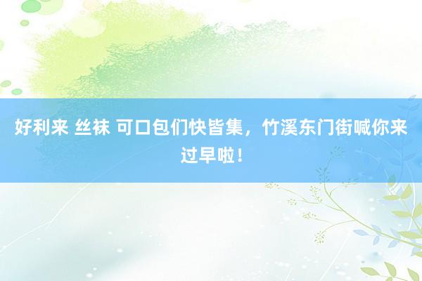 好利来 丝袜 可口包们快皆集，竹溪东门街喊你来过早啦！