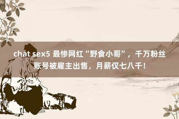 chat sex5 最惨网红“野食小哥”，千万粉丝账号被雇主出售，月薪仅七八千！