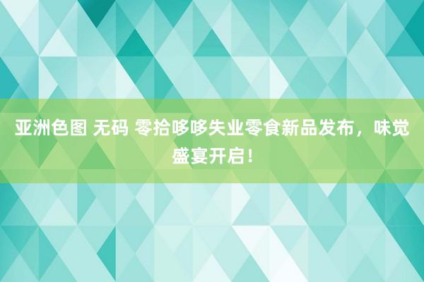 亚洲色图 无码 零拾哆哆失业零食新品发布，味觉盛宴开启！