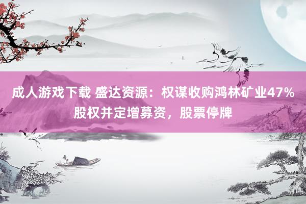 成人游戏下载 盛达资源：权谋收购鸿林矿业47%股权并定增募资，股票停牌