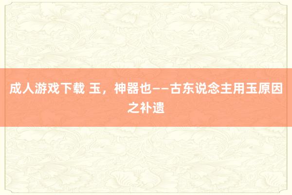 成人游戏下载 玉，神器也——古东说念主用玉原因之补遗