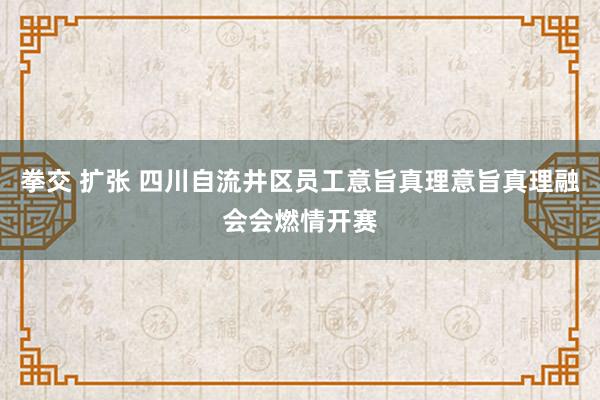 拳交 扩张 四川自流井区员工意旨真理意旨真理融会会燃情开赛