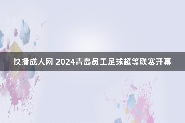 快播成人网 2024青岛员工足球超等联赛开幕