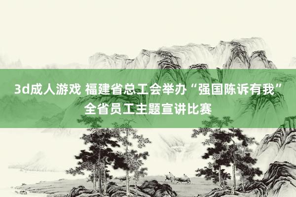 3d成人游戏 福建省总工会举办“强国陈诉有我”全省员工主题宣讲比赛