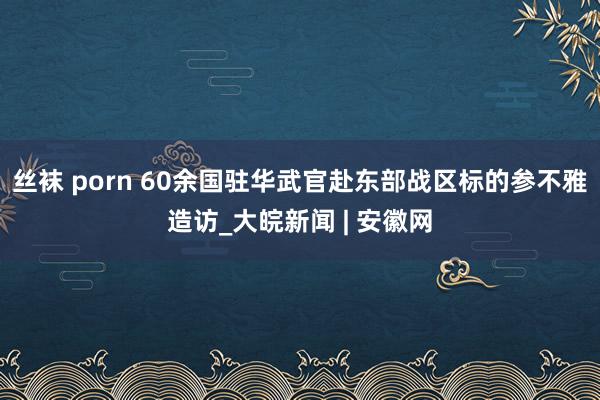 丝袜 porn 60余国驻华武官赴东部战区标的参不雅造访_大皖新闻 | 安徽网