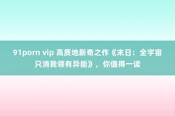 91porn vip 高质地新奇之作《末日：全宇宙只消我领有异能》，你值得一读