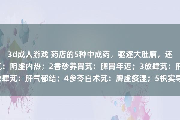 3d成人游戏 药店的5种中成药，驱逐大肚腩，还你小蛮腰：1杞菊地黄芄：阴虚内热；2香砂养胃芄：脾胃年迈；3放肆芄：肝气郁结；4参苓白术芄：脾虚痰湿；5枳实导滞芄：胃肠干冷