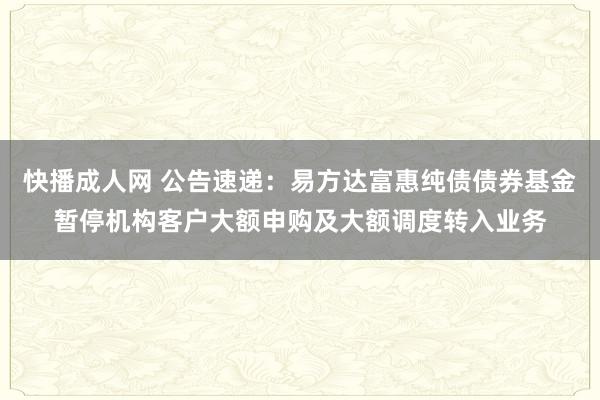 快播成人网 公告速递：易方达富惠纯债债券基金暂停机构客户大额申购及大额调度转入业务