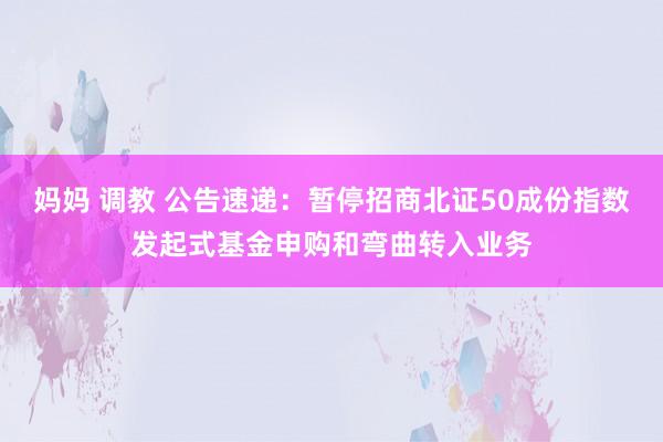 妈妈 调教 公告速递：暂停招商北证50成份指数发起式基金申购和弯曲转入业务