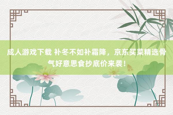 成人游戏下载 补冬不如补霜降，京东买菜精选骨气好意思食抄底价来袭！