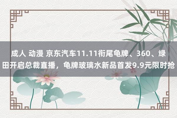 成人 动漫 京东汽车11.11衔尾龟牌、360、绿田开启总裁直播，龟牌玻璃水新品首发9.9元限时抢