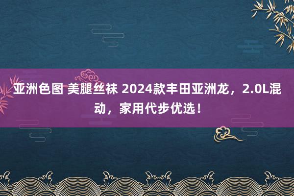 亚洲色图 美腿丝袜 2024款丰田亚洲龙，2.0L混动，家用代步优选！