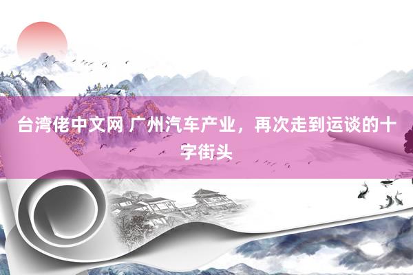 台湾佬中文网 广州汽车产业，再次走到运谈的十字街头