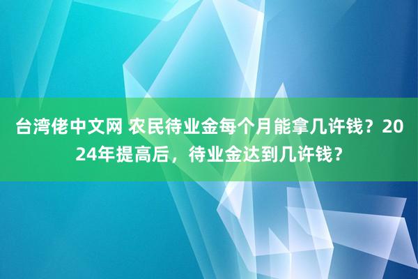 台湾佬中文网 农民待业金每个月能拿几许钱？2024年提高后，待业金达到几许钱？