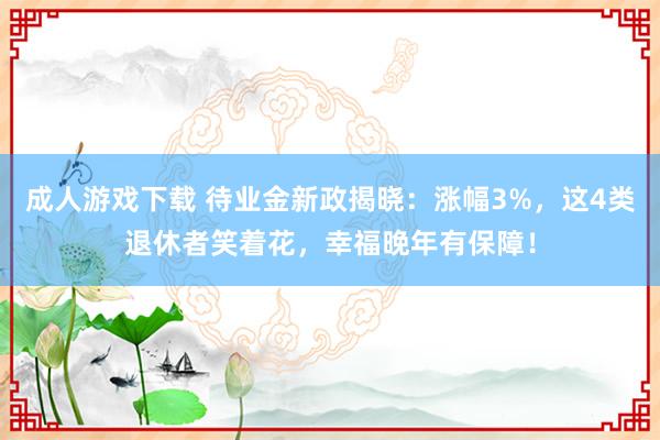 成人游戏下载 待业金新政揭晓：涨幅3%，这4类退休者笑着花，幸福晚年有保障！