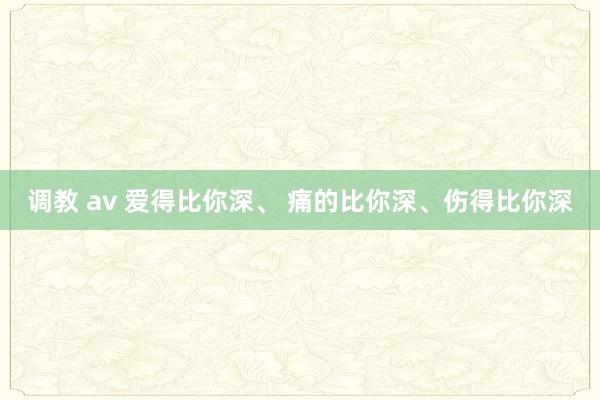 调教 av 爱得比你深、 痛的比你深、伤得比你深