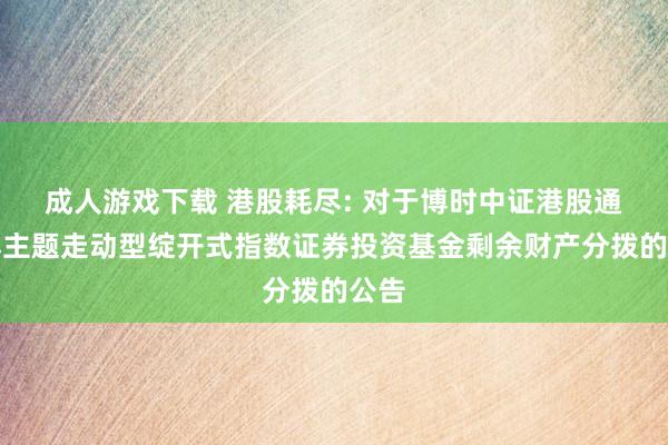 成人游戏下载 港股耗尽: 对于博时中证港股通耗尽主题走动型绽开式指数证券投资基金剩余财产分拨的公告