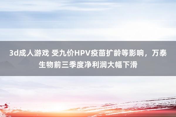 3d成人游戏 受九价HPV疫苗扩龄等影响，万泰生物前三季度净利润大幅下滑