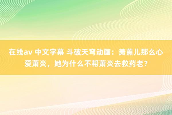 在线av 中文字幕 斗破天穹动画：萧薰儿那么心爱萧炎，她为什么不帮萧炎去救药老？