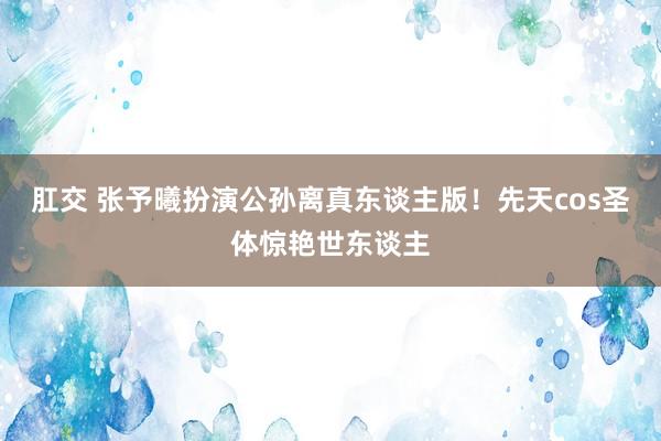 肛交 张予曦扮演公孙离真东谈主版！先天cos圣体惊艳世东谈主