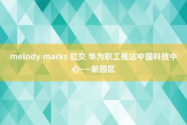 melody marks 肛交 华为职工抵达中国科技中心——新园区