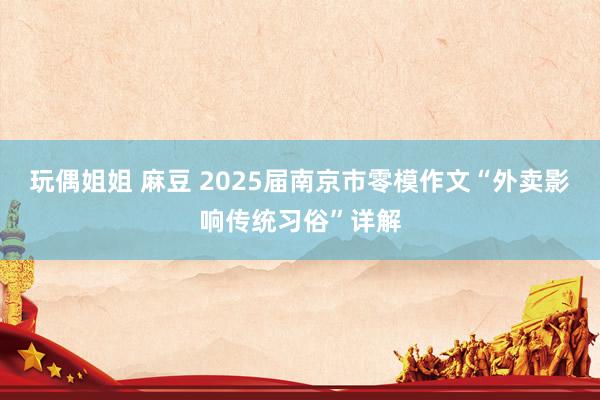 玩偶姐姐 麻豆 2025届南京市零模作文“外卖影响传统习俗”详解