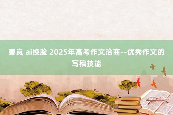 秦岚 ai换脸 2025年高考作文洽商--优秀作文的写稿技能