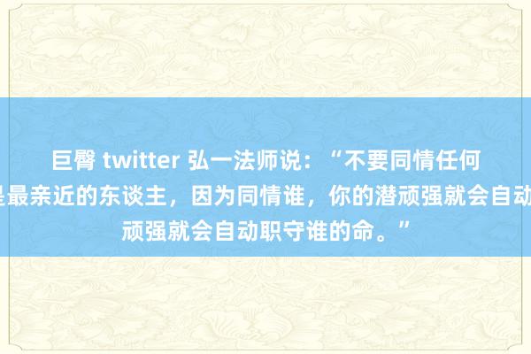 巨臀 twitter 弘一法师说：“不要同情任何东谈主，即使是最亲近的东谈主，因为同情谁，你的潜顽强就会自动职守谁的命。”