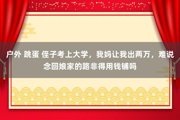 户外 跳蛋 侄子考上大学，我妈让我出两万，难说念回娘家的路非得用钱铺吗