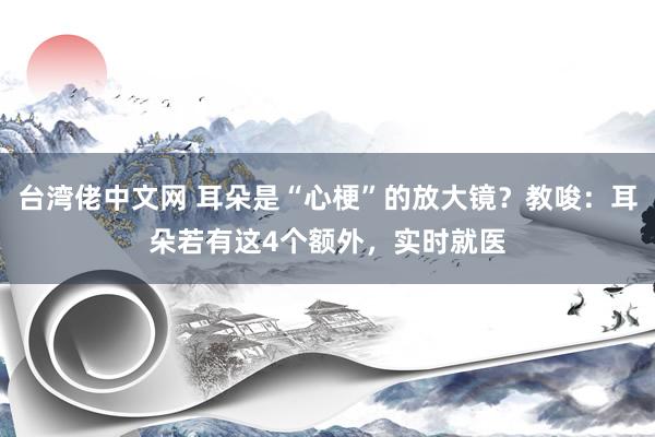 台湾佬中文网 耳朵是“心梗”的放大镜？教唆：耳朵若有这4个额外，实时就医