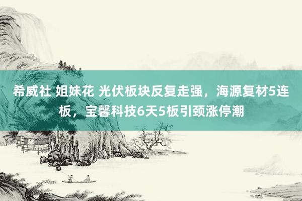 希威社 姐妹花 光伏板块反复走强，海源复材5连板，宝馨科技6天5板引颈涨停潮